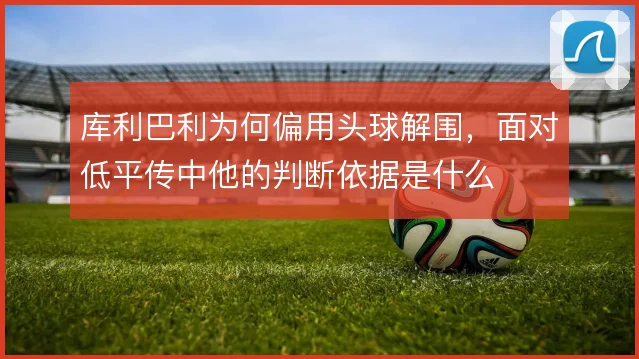 库利巴利为何偏用头球解围，面对低平传中他的判断依据是什么