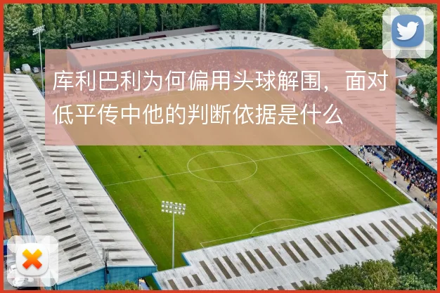 库利巴利为何偏用头球解围，面对低平传中他的判断依据是什么
