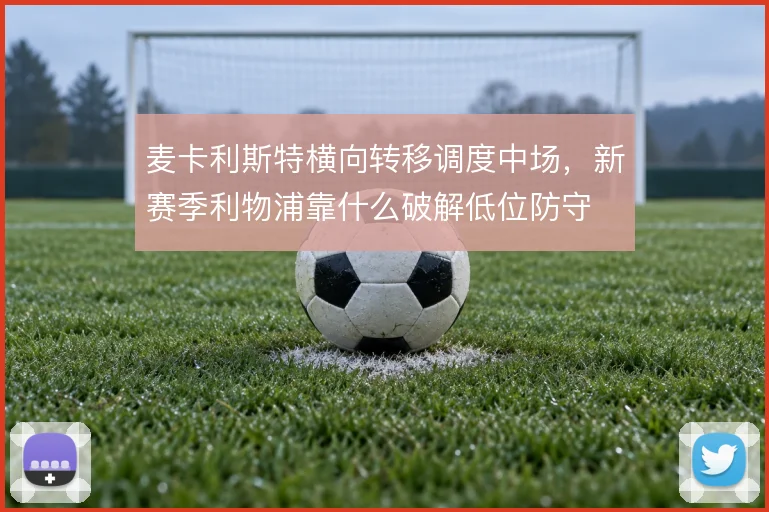 麦卡利斯特横向转移调度中场，新赛季利物浦靠什么破解低位防守