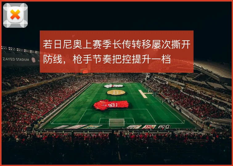 若日尼奥上赛季长传转移屡次撕开防线，枪手节奏把控提升一档