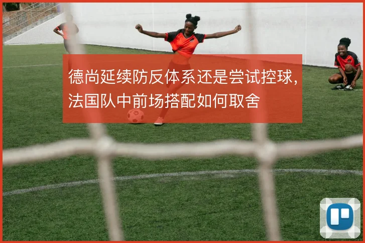 德尚延续防反体系还是尝试控球，法国队中前场搭配如何取舍