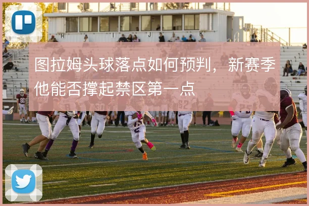 图拉姆头球落点如何预判，新赛季他能否撑起禁区第一点