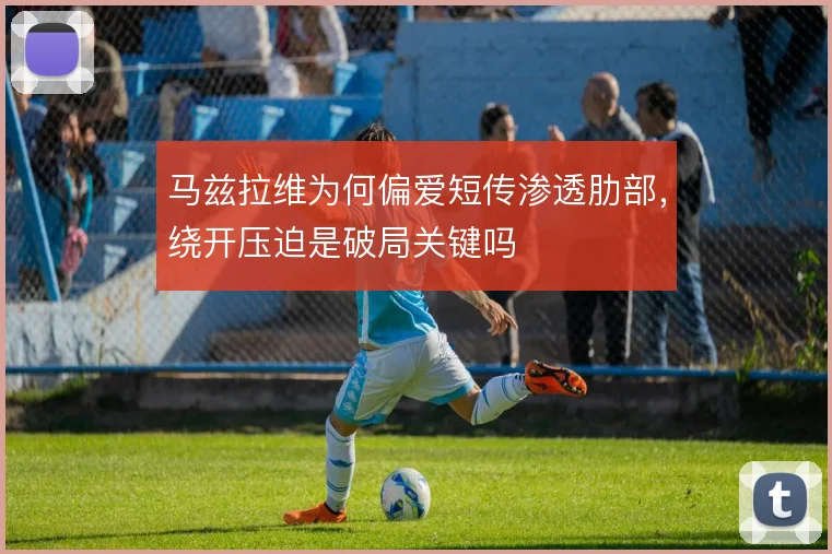 马兹拉维为何偏爱短传渗透肋部，绕开压迫是破局关键吗