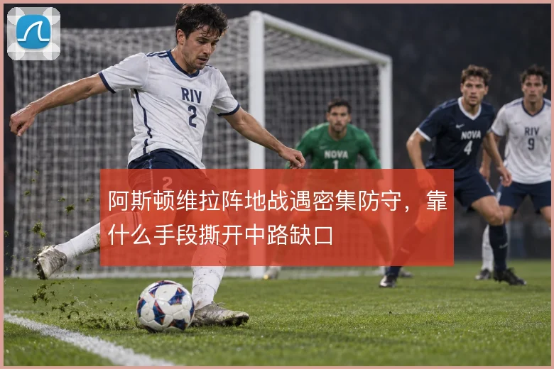 阿斯顿维拉阵地战遇密集防守，靠什么手段撕开中路缺口